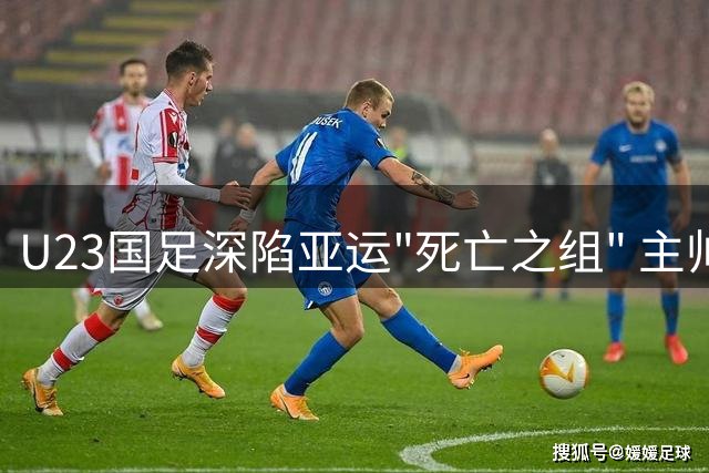 U23国足深陷亚运"死亡之组" 主帅坦言出线前景堪忧